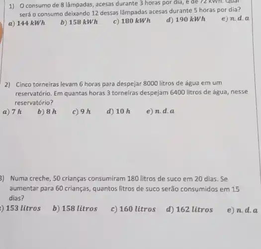 1) O consumo de 8 lâmpadas , acesas durante 3 horas por dia, e de 72 kWh. Qual
será o consumo deixando 12 dessas lâmpadas acesas durante 5 horas por dia?
a) 144 kWh
b) 158kWh
c) 180kWh
d) 190kWh
e)n.d.a
2) Cinco torneiras levam 6 horas para despejar 8000 litros de água em um
reservatório. Em quantas horas 3 torneiras despejam 6400 litros de água ,nesse
reservatório?
a) 7h
b) 8 h
c) 9h
d) 10 h
e) n.d . a
3) Numa creche , 50 crianças consumiram 180 litros de suco em 20 dias. Se
aumentar para 60 crianças , quantos litros de suco serão consumidos em 15
dias?
t) 153 litros
b) 158 litros
c) 160 litros
d) 162 litros
e)n.d.a