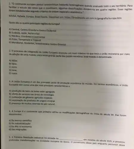 1. "O continente europeu possui caracteristicas bastante heterogêneas quando analisado todo o seu território. Para
facilitar o estudo das dreas que o constituem,algumas classificações dividem-no em quatro regiōes. Essas regiōes
foram estabelecidas segundo critérios de ordem espacial e econômica."
SOUSA, Rafaela. Europa. Brasil Escola. Disponivel em: https //brasilescola.vol.com.b//geografia./europa.htm
Quais sào as quatro principals regiōes da Europa?
A) Central, Centro Oriental e Centro Ocidental
B) Sudeste, Leste, Norte e Sul
C) Nórdica, Litorânea e Continental
D) Polar, Temperada e Tropical
E) Meridional, Ocidental, Setentrional.Centro Oriental
2. O processo de integração da União Europeia alcançou um nivel máximo no que toca a união monetária por meio
da adoção de uma moeda unica entre grande parte dos paises-membros Essa moeda é denominada
A) dólar.
B) libra.
C) euro.
D) iene.
E) rublo
3. A União Europeia é um dos principais polos de produção econômica do mundo.
Em termos econômicos, a União Europeia tem como uma das suas principais caracteristicas a
A) produção de bens de baixo valor agregado.
B) oferta de serviços nas areas de tecnologia.
C) cultivação de gèneros agricolas tropicais.
D) exploração de produtos de origem mineral.
E) presença de multas reservas de gás natural.
4. A Europa é o continente que primeiro sofreu as modificações demográficas do inicio do século XX.Elas foram decorrentes:
a) Do avanço cientifico
b) Da industrialização
c) Da alta na economia
d) Das imigraçōes
5. A Primeira Revolução Industrial fo iniciada na
__
em meados do século XVIII, e provocou
profundas transformaçbes na sociedade europeia da época. 0 pioneirismo desse pais enquanto percursor dessa