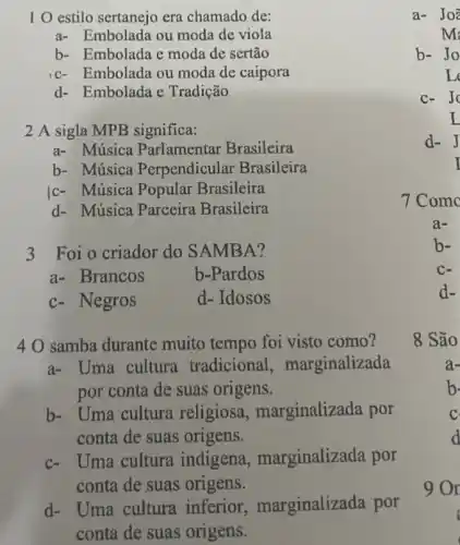 1 O estilo sertanejo era chamado de:
a- Embolada ou moda de viola
b- Embolada e moda de sertão
c-Embolada ou moda de caipora
d- Embolada e Tradição
2 A sigla MPB significa:
a- Música Parlamentar Brasileira
b- Música Perpendicular Brasileira
c- Música Popular Brasileira
d- Música Parceira Brasileira
3 Foi o criador do SAMBA?
a- Brancos
b-Pardos
c- Negros
d- Idosos
4 O samba durante muito tempo foi visto como?
a- Uma cultura tradicional , marginalizada
por conta de suas origens.
b- Uma cultura religiosa , marginalizada por
conta de suas origens.
c- Uma cultura indigena , marginalizada por
conta de suas origens.
d- Uma cultura inferior marginalizada por
conta de suas origens.
C-
d-
8 São