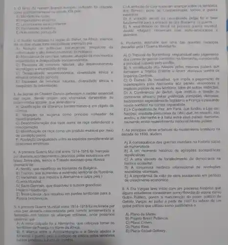 1. O fardo do homem branco e rope civilizado foi utilizado
como jus tificati va racial no século XIX pelo:
A) Me delismo russo
B) Imperialism británico.
C) Lama rckismo estad nidense.
D) San itarismo brasileiro
E) Nat ralismo português.
2. O Sud Go localizado na região do Sahel, na África,vivencia
até os dias atua is forte instat oilidade motivado por
A)ootencias estrangeire as, resquicios da
colonizacǎo e alto desen volvimento tecnológico.
B) Ab undância de recursos naturals, aluação de movimentos
separat stas e desiqualdad esocioes chomica.
C) Escassez de recurso s naturais,alto desenvolvimento
tecnológico e diver sidade étnica.
D) Desig econômica.diversidade etnica e
ele ada producão agricola.
E) Escassez de recursos naturais diversidade étnica e
resquicios da colo nização.
3. As teori as de Charles Darwin def essencial
das dando origem rwin defendem o ou
deterministas sociais 3. que defendem a
A) Qualificaçã o da diferença transformando-a em objetc da
ciência.
B) Negacão da eugenia como princípio norteado r da
hereditariedade
C) Desconside racão dos tios puros de raca defe ndendo a
misciger nação.
D) Identificaçãc da raca como um produto mutáve I por meio
da c ndica social.
E) Aceitacão da iqua Idade entre as espécies conside rando as
pesquisas empiricas.
4. A orimeira Guerra Mundia entre 1914-1918 foi ma rcada
por diversos acor tecimento s descritos oelc s estudiosos em
as a do de
fases.Entre eles temos o Tratado ass inado pela Rússia
A) Nevilly , que modificou as fronteiras da Bulgária.
B) Trianor , que aumen tou a extensắc territorial da Romênia.
C)Versalhes.que imputo u à Alemanh a a culpa pela
Guerra Mun dial
D) Sair t-Germain , que dissolv eu o outrora grandioso
Imperi o Habsburgo.
E) Brest-L itovsk,que resultou em perdas territoriais para a
Rússia bolchevique.
5.A primeir Guerra Mundia entre 1914-1918 fo motivada por
uma paz armada caracterizada pela corrid arma mentista e
observar que
formaçao dos blocos de alianças m ilitares onde podemos
A) A maior culpada foi a Alemanha,que cobicava tomar os
territórios da França no Norte da África.
B)A alianca entr e a Aus stria-Hungr ia e a Sérv ia ajudou a
foment ar a guerre a. pois ambos pelos territórios
russos propiciou o inicio do conflito.
C)A do Czarr Isso em avancar sobre os territorios
dos services perto de Cons stantino pla,tornou a guerra
inevitável.
D) A violacât alemǎ da neutralidade belga foi o fator
fundamenta I para a en trada da Grâ-Bretan ha na guerra.
E) A neutralidad a do Brasil na primeira dial.
omerciais com norte -americanos e
alemāes.
6.Podemos assinalar que uma das grandes herancas
deixada s pela undial foi
A) 0 Tribunal de Nurembe rg, resp onsáve I pelo ju Igamento
dos crimes de guerra com etidos na Alen hanha, cor siderada
a principal cu Ipad a pelo conflito.
B) A constitu icão dos Aliados pelos mesm os paises que
formaram a Triplice E ntente vitoriosos contra os
ios Centrais.
c) 0 Tratado de Versalhes , que impô s o pagamento de
inden pela Alemanha aos paise s ver cedores e
implicou perdas de seu territó io. além de outras restrições.
D) A Conferência de Berlim , que instituiu a divisão do
continente africano pelas potências europeias vitoriosas,
favorec endo espec ialmente Inglaterr a e France is vitoriosas,
novos conflitos na corrida imp erialista.
E) A Co nferencia de Paz em Paris , que fundol a Liga das
Nacões , entide ade precursora da ONL Jaue.no entanto, não
aceitou a Alemanha e a Itália entr e seus paise s membros,
causando muitc resse ntimento na cional nestes paises.
decada de 1930, aludem
7. As principais ; obras artísticas do modernismo brasileiro na
A)A consea uência das guerras mundiais s na histórie a social
da humanidade.
B) A um momento histórico de agitações sociopc liticas
significativas.
C) A uma década de fortalecimen to da democracia na
história oci dental.
D) A cor juntura histórica internac ional de revoluçōes
socialistas vitoriosas.
E) A impo rtância da mão de obra assalariada em periodo
de cresciment econômico.
8. A Er a Vargas teve inicio con jum processo histórico que
alguns estudioso s conside ram como outros como
Golpe Político,porém a manute ncão do ood ar politico de
Getúli o Vargas ac poder a partir de 1937 foi reflexo de um
golpe político que utilizo u como justificativa o
A) Plano de Metas.
B) Projet Brasi I Potência
C) Plano Cohen.
C) Plane Real.
E) Plano Geisel -Golbery.