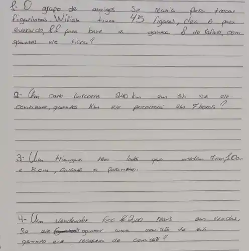 1- O grapo de amigos se reunia para trocas figurinhas. Willian tina 45 figuras, dea 6 para everado, el para bene a ganmou 8 de rafal, com quantas ele ficou?
2- Um carro percorre 240 mathrm(~km) em 3 mathrm(~h) se ele continart, quantos mathrm(km) ele perconerai on thoms?
3- Ulim triangaro tem lados que medem Tom, 10 an e 5 mathrm(~cm) , Calcale o paramano.
4- Um vendenolor fece 2,00 reais em venches, Se ele gounar ama comisário de bí. quento era recusena de comisas?