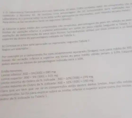 1. O Laboratorio Farmaceutico ALY tem fabricado 10 lotes (1000 unidades cada) de comprimidos nào 1
contendo o farmaco xx Se realizou uma amostragem de 20 comprimidos para dos
Laboratório ALY precisa saber se os lotes serão aprovados ou reprovados, com respeito ao peso médio.
Para tanto se faz necessário fazer os seguintes calculos:
a) Calcular o peso médio dos comprimidos nǎo revestidos porcentagem de peso em relação ao peso
limites de variação inferior e superior permitidos em torno do peso médio (segundo a Tabela 1:
avaliação da determinaçã o de peso para formas farmacéuticas sólidas em dose unitaria) e os limit
superior do dobro da porcentagem indicada na Tabela 1
b) Conclua se o lote está aprovado ou reprovado, segundo Tabela 2.
Segue um exemplo:
Por exemplo se o comprimido for com revestimento acucarado (drágea) com peso médio de 300
limites de variação inferior e superior em torno do peso médio obtido seriam pm 5,0%  (segund
dobro acima ou abaixo da porcentagem indicada seria pm 10% 
Então teremos:
Limite inferior: 300-5% (300)=285mg
Limite superior: 300+5% (300)=315mg
Limite minimo do Dobro da 96 indicada : 300-10% (300)=270mg
Limite máximo do Dobro da %  indicada: 300+10% (300)=330mg
Claro que vcs tem que ver se os comprimidos estão dentro destes limites Aqui nào coloq
comprimidos. Só foi para explicar sobre os limites inferior e superior assim como dos limites
dobro da 96 indicada na Tabela 1