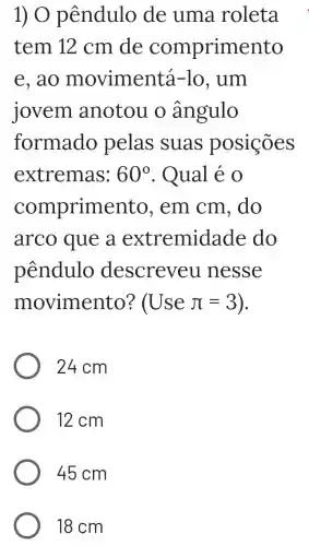 1) O pêndulo de uma roleta
tem 12 cm de comprimento
e, ao movimen tá-lo, um
jovem anotou o ângulo
formado pelas suas posições
extremas: 60^circ  . Qual é 0
comprime nto, em cm , do
arco que a extremida de do
pêndulo descreveu nesse
movimento? (Usepi =3
24 cm
12 cm
45 cm
18 cm