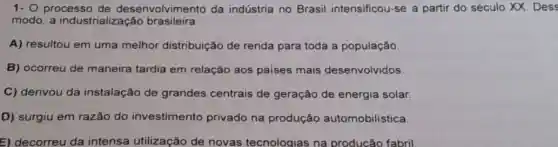 1- O processo de desenvolvimento da indústria no Brasil intensificou-se a partir do século XX. Dess
modo, a industrialização brasileira
A) resultou em uma melhor distribuição de renda para toda a população.
B) ocorreu de maneira tardia em relação aos paises mais desenvolvidos.
C) derivou da instalação de grandes centrais de geração de energia solar.
D) surgiu em razão do investimento privado na produção automobilistica
E) decorreu da intensa utilização de novas tecnologias na producão fabril.