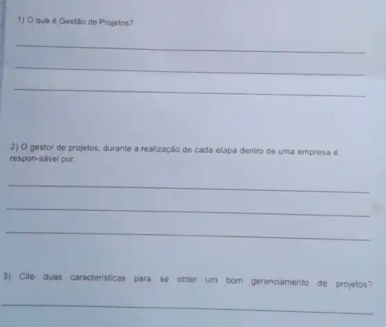 1) O que é Gestão de Projetos?
__
2) O gestor de projetos durante a realização de cada etapa dentro de uma empresa é
respon-sável por:
__
3) Cite duas caracteristicas para se obter um bom gerenciamento de projetos?