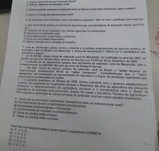 1. O que você entende por Extensão Rural?
2. Cite os objetivos da extensão rural!
3. Onde e quando começou a extensão rural no Brasil e qual país influenciou esse modelo?
4. Qualé a função do extensionista rural?
5. Há diferença entre Extensão rural e Assistência técnica ? Sim ou não?Justifique sua resposta
6. Nas alternativas abaixo encontramos algumas das caracteristicas da Extensão Rural EXCETO
em:
A) Trabalha de forma integrada com outras agências ou instituições.
B) Baseia-se na realidade rural.
C) Visa desenvolver a agricultura comercial.
D) Deve ser um sistema apartidário.
E) Adota a familia como unidade de trabalho.
7. Leia as afirmações abaixo sobre a história e a prática extensionista do serviço públicc de
extensão rural no Brasil e no Maranhão, e responda escrevendo F (falso) ou V (verdadeiro) nas
questões a seguir:
(
) A ACAR-MA, órgão oficial de extensão rural no Maranhão , foi instituída no ano de 1962, na
gestão do governo Newton Belo através do Decreto-Lei nọ2236 de 28 de dezembro de 1962.
(
) A década de 90 represento I apogeu das atividades da extensão rural no Maranhão, com o
fortalecimento da EMATER MA pelo governo de Roseana Sarney.
(
) Na fase inicial do serviço públicc de extensão rural no Brasil, o "saber técnico"do
extens ionista frente ao "saber camponês'. Considerava-se que o "saber
camponê 's" era inadequado as necessidades do mercado e a lógica de produção capitalista que
preconizava os interesses do capital.
(
) 0 governo brasileiro, na década de 1950 , firmou convênio com o governo estadunidense
visando um programa de cooperação técnica e financeira. Na área da agricultura ela pretendia
- desenvolvimento da agricultura nacional e a transferênci a para o Brasil da
experiência de rural americana . Assim, foi criado o Escritório Técnico de Agricultura -
visando á instalação de vários serviços de extensão rural em vários estados brasileiros.
para um extensionista rural?
A) Conhecimento técnico e habilidades comunicativas
B administrativas e
C) Conheciment o de mercado e comercializacão
D) Todas as opçōes estão erradas
E) Todas as opçōes estão corretas
Assinale sua resposta abaixo observando a sequencia coRRETA:
A) F,V,V,
C) F,V,V,F.
B) F,F,V v,
D) V,F,V,v
E) V,V,V,F.