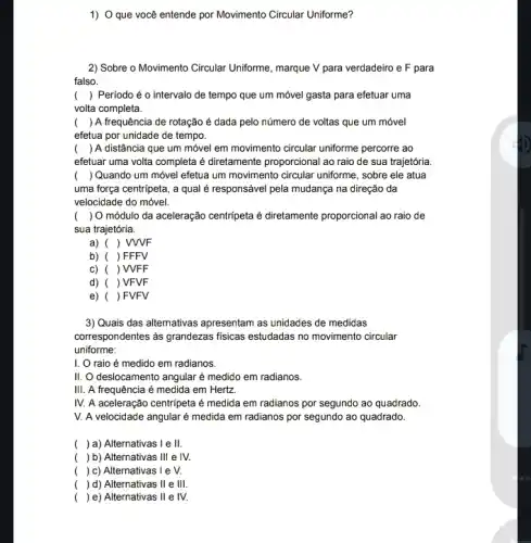 1) O que você entende por Movimento Circular Uniforme?
2) Sobre o Movimento Circular Uniforme, marque V para verdadeiro e F para
falso
() Período é o intervalo de tempo que um móvel gasta para efetuar uma
volta completa.
() A frequência de rotação é dada pelo número de voltas que um móvel
efetua por unidade de tempo.
() A distância que um móvel em movimento circular uniforme percorre ao
efetuar uma volta completa é diretamente proporcional ao raio de sua trajetória
( ) Quando um móvel efetua um movimento circular uniforme, sobre ele atua
uma força centripeta, a qual é responsável pela mudança na direção da
velocidade do móvel.
( ) O módulo da aceleração centripeta é diretamente proporcional ao raio de
sua trajetória.
a) ( ) WVF
b) ( )FFFV
c) ( )WFF
d) ( ) VFVF
e) ( ) FVFV
3) Quais das alternativas apresentam as unidades de medidas
correspondentes as grandezas fisicas estudadas no movimento circular
uniforme:
I. O raio é medido em radianos.
II. O deslocamento angular é medido em radianos.
III. A frequência é medida em Hertz
IV. A aceleração centripeta ié medida em radianos por segundo ao quadrado
V. A velocidade angular é medida em radianos por segundo ao quadrado.
( ) a) Alternativas 1 e III
( ) b) Alternativas III e IV.
( ) c) Alternativas I e V.
( ) d) Alternativas II e III.
( ) e) Alternativas II e IV.
