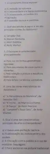 1. O surrealismo busca explorar;
a) A imitação da natureza.
b) A racionalidade e a lógica matemática.
c) O inconsciente, os sonhos e a
imaginação.
d) A exatidão técnica e cientifica.
2. Qual dos artistas a seguir é um dos
principais nomes do dadaismo?
a) Salvador Dali
b) Marcel Duchamp
c) Henri Matisse
d) Andy Warhol
3. O fauvismo é caracterizado
principalmente:
a) Pelo uso de formas geométricas
rigorosas.
b) Pelo uso intenso de cores puras e
vibrantes.
c) Pela rejeição à pintura e escultura
tradicionais.
d) Pela énfase na técnica surrealista.
4. Uma das obras mais icônicas do
dadaismo é:
a) "A Persistência da Memória", de
Salvador Dalí.
b) "A Fonte", de Marcel Duchamp.
c) "A Dança", de Henri Matisse.
d) "Campbell's Soup Cans", de Andy
Warhol.
5. Qualé uma das características
principais da arte contemporânea?
a) A busca pela perfeição técnica.
b) A valorização do inconsciente e dos
sonhos.
c) A interação como público e o uso de
múltiplas linguagens.
d) O foco exclusivo na pintura tradicional.