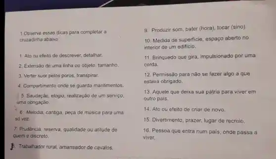 1 .Observe essas dicas para completar a
cruzadinha abaixo:
1. Ato ou efeito de descrever detalhar.
2 . Extensão de uma linha ou objeto tamanho.
3. Verter suor pelos poros , transpirar.
4 . Compartimento onde se guarda mantimentos.
5 . Saudação elogio realização de um serviço,
uma obrigação.
6 . Melodia , cantiga peça de música para uma
só voz.
7 . Prudência , reserva , qualidade ou atitude de
quem é discreto.
B. Trabalhador rural amansador de cavalos.
9 . Produzir som bater (hora), tocar (sino).
10 . Medida de superficie , espaço aberto no
interior de um edificio.
11 Brinquedo que gira , impulsionado por uma
corda.
12 . Permissão para não se fazer algo a que
estava obrigado.
13 . Aquele que deixa sua pátria para viver em
outro pais.
14. Ato ou efeito de criar de novo.
15 . Divertimento , prazer,lugar de recreio.
16 . Pessoa que entra num pais , onde passa a
viver.