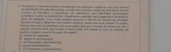 1) Ocarbono éo elemento quimico fundamenta dos compostos orgânicos, cujo ciclo'consiste
na assimilação (fixação) dos atomos contidos nas de dióxido de carbono
presente na atmosfera, e convertidos em substância s mais claboradas (carboidratos,
proteinas), a partir do metabolismo fotossintético realizado pelos organismos autotróficos
Além da vegetação, rios e lagos tambem absorvem o dioxido de carbono da atmosfera
Quando esse gas é absorvido pela matéria orgânica, transforma-sc em metano. O metano,
embora mais raro na atmosfera, tem maior capacidade que o dioxido de carbono de reter a
radiação infravermelha provocando o efeito estufa Em relação ao ciclo do carbono, em
qual(ais) etapa(s) ocorrea liberação do metano?
a) apenas na respiração
b) apenas na decomposição
c) na fossilização e decomposição
d) apenas na fotossintese
e) na fotossintese e quimiossintese