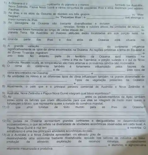 1) A Oceania é __ continente do planeta e o menos __ formado por Austrália.
Nova Zelândia Papua Nova Guiné e vários conjuntos de pequenas ilhas e atóis dispersos pelo oceano
Pacifico.
2) As ilhas e os atóis da Oceania se dividem em trés grupos: __ ou "Ihas
Negras": __ ou "Pequenas Ilhas", e __ que abrange o
maior número de ilhas.
3) As paisagens da Oceania são bastante diversificadas e incluem __
__ . __ nevadas, fiordes e vulcôes ativos. As unidades de relevo do
continente foram formadas ao longo de várias etapas da __ do
planeta Terra. Na Austrália, as maiores altitudes e estão localizadas em sua porçǎo leste,na
4) Grande parte das ilhas e dos atóis da Oceania está situada no
__
das
__
variação __ do continente influencia
significativamente os tipos de clima encontrados na Oceania As regiōes próximas à linha do Equador e
às Zonas Tropicais registram __
ano todo. No entanto, parte do território da Oceania está inserida na da Oceania está inserida
__ como a ilha da Tasmânia, a porção sudeste e o sul da Nova
Zelândia. Nesses locais	s são mais amenas e os invernos úmidos são moderados.
6) 0 clima do continente também é fortemente influenciado pelos fatores da
__ e da __ Dois tipos de
clima encontrados na Oceania; __ e __
7) As unidades de relevo e os diferentes tipos de clima influenciam também na grande diversidade de
__ Tipos de vegetação presentes na Oceania:
__ __ e __
8) Atualmente, o país que é o principal parceiro comercial de Austrália e Nova Zelândia é:
__
9) Austrália, Nova Zelândia e Papua Nova Guiné integram qual bloco econômico? __
10) As __ entre os paises -membros da Apec também
estão entre os fatores que criam dificuldades para que eles se integrem de modo mais coeso e
fortaleçam o bloco. que representa quase a metade do comércio mundial.
11) 0 que atrai turistas de todo mundo para . as ilhas da Oceania?
__
__
12) Os países da Oceania apresentam contrastes e desigualdades no desenvolvimento
socioeconômico, o que se reflete na diversidade de atividades econômicas observadas em cada local. A
Papua Nova Guiné é rica em __ e minérios. 0
extrativismo é uma das principais atividades econômicas do país.
13)Já a Austrália e a Nova Zelândia apresentam um elevado grau de __
desenvolvendo uma economia bastante diversificada, apoiada nos setores de indústria de base