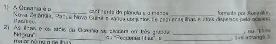 1) A Oceania é
__ continente do planeta e o menos __ formado por Austrália.
Nova Zelândia Papua Nova Guiné e vários conjuntos de peg
Pacifico.	pequenas ilhas e atóis dispersos pelo oceano
2) As ilhas e os atóis da Oceania se dividem em três grupos: __ . ou "Ilhas
Negras"; __ ou "Pequenas Ilhas"; e __ que abrange o
maior número de ilhas