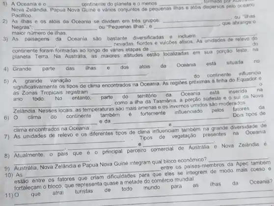 1) A Oceania é o __ continente do planeta e o menos __ , formado por
Nova Zelândia Papua Nova Guiné e vários conjuntos de pequenas
ilhas e atóis dispersos pelo oceano
Pacifico.
2) As ilhas e os atóis da Oceania se dividem em trés grupos:
__
, ou "Ilhas
Negras"; __ ou "Pequenas Ilhas"; e __
que abrange o
maior numero de ilhas.
3) As paisagens da Oceania são bastante diversificadas e incluem
__
__
várias etapas da
__
do
na
__
nevadas, fiordes e vulcōes ativos. As
unidades de
continente foram formadas
planeta Terra. Na Austrália, as maiores altitudes 0
estão localizadas em
__
4) Grande parte das ilhas	dos atóis da Oceania está
situada no
dos
__
A grande variação
__ próximas à linha do Equador e
do continente
influencia
significativamente os tipos de
as Zonas Tropicais registram
__ na
da Oceania
inserida
ano todo No entanto. parte do território
da Oceania está inserida
está
__
como a ilha da Tasmânia, a porçǎo sudeste e o sul da Nova
Zelândia. Nesses locais as temperaturas
s são mais amenas e os invernos umidos sác moderados.
6) 0 clima do continente também é fortemente influenciado pelos fatores da
__
e da __
Dois tipos de
clima encontrados na Oceania __
e __
7) As unidades de relevo e os diferentes tipos de clima influenciam também na grande diversidade de
Tipos de vegetação presentes na Oceania
__
que é o principal parceiro
__
e __
.
8) Atualmente,
que 6 principal parceiro comercial
de Austrália e Nova Zelândia é
__
Papua Nova Guiné integram qual bloco econômico?
__
entre os paises -membros da Apec
10) AS
__ eles se integrem de modo mais coeso e
estão entre os fatores
fortaleçam o bloco. que representa quase a metade do comércio mundial.
11) 0
__
que atrai turistas de todo mundo para as ilhas da Oceania?
que atrai turistas