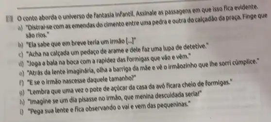 (1) Oconto aborda o universo de fantasia infantil Assinale as passagens em que isso fica evidente.
a) "Distraise com as emendas do cimento entre uma pedra e outra do calçadão da praça Finge que
são rios."
b) "Ela sabe que em breve terla um irmão [uv^n
c) "Acha na calçada um pedaço de arame e dele faz uma lupa de detetive."
d) "Joga a bala na boca com a rapidez das formigas que vão e vêm."
e) "Atrâs da lente imaginária, otha a barriga da mãe eve o irmāozinhe que the sorri cumplice."
f) "Ese o irmão nascesse daquele tamanho?"
9) "Lembra que uma vezo pote de açuear da casa da avô ficara cheio de formigas."
h) "Imagine se um dia pisasse no irmão que menina descuidada seria!"
i) "Pega sua lente e fica observando o vale vem das pequeninas."