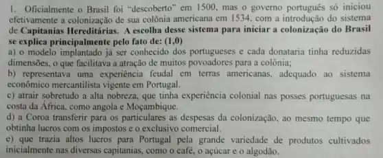 1. Oficialmente o Brasil foi "descoberto" em 1500,mas o governo portugués só iniciou
efetivamente a colonização de sua colônia americana em 1534, com a do sistema
de Capitanias Hereditárias. A escolha desse sistema para iniciar a colonização do Brasil
se explica principalmente pelo fato de: (1,0)
a) 0 modelo implantado já ser conhecido dos portugueses e cada donataria tinha reduzidas
dimensões, o que facilitava a atração de muitos povoadores para a colônia;
b) representava uma experiência feudal em terras americanas , adequado ao sistema
econômico mercantilista vigente em Portugal.
c) atrair sobretudo a alta nobreza, que tinha experiência colonial nas posses portuguesas na
costa da Africa, como angola e Moçambique.
d) a Coroa transferir para os particulares as despesas da colonização, ao mesmo tempo que
obtinha lucros com os impostos e o exclusivo comercial.
e) que trazia altos lucros para Portugal pela grande variedade de produtos cultivados
inicialmente nas diversas capitanias, como o café , o acúcar e o algodão.