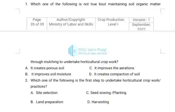 1. Which one of the following is not true bout maintaining soil organic matter

 }(c)
Page 
35 of 39
 & 
Author/Copyright: 
Ministry of Labor and Skills
 & 
Crop Production 
Level I
 & 
Version - 1 
September, 
2027
 


through mulching to undertake horticultural crop work?
A. It creates porous soil
C. It improves the aerations
B. It improves soil moisture
D. It creates compaction of soil
2. Which one of the following is the first step to undertake horticultural crop work/ practices?
A. Site selection
C. Seed sowing /Planting
B. Land preparation
D. Harvesting