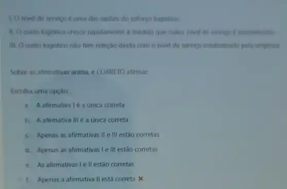 1. Onivel de servico é uma das razoes do esforco logistico
II. Ocusto logistico cresce rapidamente a medida que maior nivel de servigo e estabelecido
III. Ocusto logistico nào tem relação direta com o nivel de servigo estabelecido pela empresa
Sobre as afirmativas acima e CORRETO afirmar:
Escolha uma opção:
a. A afirmativaléa única correta
b. A afirmativa III a unica correta
c. Apenas as afirmativas II e III estão corretas
d. Apenas as afirmativas le III estão corretas
e. As afirmativas I ell estão corretas
1. Apenas a afirmativa II está correta x