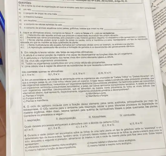 1. Do onome do nivel de organização em que se encaka cada item considerado.
a) um rato __
b) o conjunto de onças de uma mata
__
c) o intestino humano __
d) um neurônio __
e) o conjunto de colulas epiteliais da pele __
f) o conjunto de animais aquáticos como pelases politinhos, baleias que vivem no mar __
2. Julgue as afirmativas abalxo comgindo as falsas: F -para as falsas o V-para as verdadeiras:
a) ) Heterótrolos sao aqueles animals que capacidade de productir seu proprio alimento.
b) ) Bactérias sào seros procariontes, pois possuem o seu material genetico dispersono ciloplasma e nlo apresentam .carioteca.
c) ) Novas plantas podem surgir a partir de ralzes ou caules, como a mandioca e a cana, representando um tipo de reproduçǎo
sexuada em que se mantém as boas qualidades da planta.
d) ) Seres multicelulares sdo agueles formados por numerosas cellular como por exemplo, os animals as plantas.
e) ) A reprodução assexuada nào envolve a formação de gametas os descendentes salo geneticamental identicol.
3. Em relação d teoria celular, são feitas as seguintes afirmativas:
1. A célula é a menor porção de matéria viva capaz de desempenhar as funcZes vitais de um organismo.
11. A estrutura e o funcionamento dos seres vivos têm como elemento básico a célula.
III. Os virus são organismos unicelulares.
IV. Todos os organismos constituldos por uma ùnica célula sào procariontes.
V. Uma célula viva é capaz de absorver as substâncias de que necessita e eliminar residuos.
Sáo corretas apenas as afirmativas:
c) II, III eV.
d) III, IV eV.
b)
a) 1,11 e IV.
4. Em um ecossistema as relaçōes de alimentação entre os organismos sao chamadas de "Cadela Trófica"ou "Cadela Alimentar", em
que a energia passa de um nivel trófico inferior para um superior. A base dessa cadela é constituld a pelos produtores
salo organismos autotobificos, consumétis pa herbilioros (consuméores primations). Os herbilions podem ser consumidos
por organismos carnivoros secundarios), e estes, por outros camilioros (consuméors terclairos)A cadela se
(decompositores), que se almentar da matéria morta proveniente de lodor os niveis troficos. Das
allernativas abaixo, qual apresenta respectivemente, organismos produtions printion - decompositores?
a) Plantas e fungos.
d) Mamiferos e aves.
e) Mamileros e fungos.
b) Fungos e aves.
c) Plantas e mamiferos.
5.
ciclo do carbono inicia-so com a fixação desse elemento pelos seres autótrolos principalmente por melo da
fotossintese. 0 CO_(2)
retorna para o ambiente pela respiração celular pelos differentes processos de degradesho da
orgânica. Além disso, retorna tambern pela quelma de combustivels fosseis e pelas queimadas dae plantas
Considere os processos a seguir:
I. respiração;
II. decomposição;
III. fotossintese:
IV. combustáo
Quals desses processos enriquecer a atmosfera com o dióxido de carbono
(CO_(2)):
d) 1, III e N
II,IIII e N
ll e IV.
a) le II
b) I, II e III.
6. Durante o verào podem ser encontrados sobre as folhas de uma certa planta um tipo de gafanhoto verde ou "esperança" e um
determinado tipo de louva-a-deus também verde. O primeir desses insetos alimenta-se de folhas da planta e enterra seus ovos no
enquanto o segundo é predador alimentar-se do Insetos e usa o caule da mesma planta para fixar seus ovos. Esses Insetos
apresentam:
a) diferentes hábitats e mesmo nicho ecológico
c) mesmo hábitat e diferentes nichos ecológicos.
d) mesmo hábitat e mesmo nicho ecológico.
b) mesmo hábitat e função de decompositores.