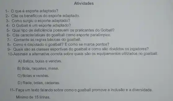 1- Oque é esporte adaptado?
2- Cite os beneficios do esporte adaptado.
3- Como surgiu o esporte adaptado?
4- O Golballé um esporte adaptado?
Atividades
5- Qual tipo de deficiência possuem os praticantes do Golball?
6- Cite características do goalball como esporte paralímpico.
7- Comente as regras básicas do goalball.
8- Comoé disputado o goalball? E como se marca pontos?
9- Quais são as classes esportivas do goalball e como são divididos os jogadores?
10-Assinale a alternativa correta sobre quais são os equipamentos utilizados no goalball.
A) Baliza, bolas e vendas.
B) Bola, raquetes, mesa.
C) Bolas e vendas.
D) Rede, bolas, cadeiras.
11-Faça um texto falando sobre como o goalball promove a inclusão e a diversidade.
Minimo de 15 linhas.