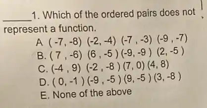 __ 1. Which of the ordered pairs does not
represent a function.
A (-7,-8)(-2,-4)(-7,-3)(-9,-7)
B (7,-6)(6,-5)(-9,-9)(2,-5)
c (-4,9)(-2,-8)(7,0)(4,8)
D (0,-1)(-9,-5)(9,-5)(3,-8)
E. None of the above