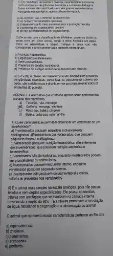 1) Os apresentam diversas caracteristicas exclusivas,
como a presença de mamárias e o músculo diafragma.
Esses animais são classificados em três grupos monotremados,
marsupiais e placentários , que se diferenciam quanto
a) ao local em que o embrião se desenvolve.
b) ao número de cavidades cardiacas.
c) à dependênci do meio ambiente para a produção de calor.
d) à xoesqueleto calcário.
e) ao tipo de metamorfose do estágio larval.
2) De acordo com a classificação de Whittaker podemos dividir os
seres vivos em cinco reinos, sendo o reino Animalia um deles.
Entre as alternativas a seguir marque a única que não
corresponde a uma caracteristica presente nesse grupo.
a) Nutrição heterotrófica.
b) Organismos multicelulares.
c) Seres procarióticos
d) Presença de tecidos verdadeiros.
e) Presença de estágio embrionário denominado blástula.
3) (UFVJM) A classe dos mamiferos reúne animais com presença
de glândulas mamárias,corpo total ou parcialment e coberto por
pelos, são endotérmicos e distribuem-se por praticamente todos os
ambientes do planeta.
ASSINALE a alternativa que contenha apenas seres pertencentes
a classe dos mamiferos.
a) Tubarão, raia , morcego
to Golfinho , morcego , elefante
C) Peixe-boi , baleia pinguim
d) Baleia tartaruga , salamandra
4) Quais caracteristicas permitem diferenciar um vertebrado de um
invertebrado?
a)Invertebrados possuem esqueleto exclusivamente
cartilaginoso , diferentement e dos vertebrados , que possuem
esqueleto ósseo e cartilaginoso.
b)Vertebrados possuem nutrição heterotrófica , diferentemente
dos invertebrados , que possuem nutrição autotrófica e
heterotrófica.
C)Vertebrados ; são pluricelulares , enquanto invertebrados podem
ser pluricelulares s ou unicelulares.
d)Invertebrados possuem esqueleto interno , enquanto
vertebrados possuem esqueleto externo.
e)Invertebrados não possuem coluna vertebral e crânio,
estruturas presentes nos vertebrados.
5) É o animal mais simples na escala zoológica , pois não possui
tecidos e nem órgãos especializados . Ele possui coanócitos,
células com um flagelo que se localizam na camada interna,
envolvendo a região do átrio. Tais células promovem a circulação
de água , facilitando a oxigenação e a alimentação do animal.
animal que apresenta essas características pertence ao filo dos
a)equinodermos.
b) cnidários.
C)platelmintos.
d)artrópodes.
e)poriferos.