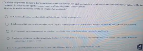 1. Os efeitos terapêuticos da maioria dos fármacos resultam de sua interação com os alvos moleculares ou seja, com os receptores localizados nos órgãos e tecidos dos
pacientes. Essa interação do ligante-receptor e seus resultados são parte da farmacodinâmica.
Qual das afirmativas abaixo está correta em relação à farmacodinâmica?
A. A farmacodinâmica estuda a biodisponibilidade dos farmacos no organismo.
B. A farmacodinâmica estuda o mov movimento do farmaco através do organismo,envolvendo a absorção, distribuição biotransformação e eliminação.
C. A farmacodinâmica corresponde ao estudo da correlação entre variações genéticas ea resposta aos fármacos.
D. A farmacodinâmica estuda a preparação das formas farmacêuticas sob as quais os medicamentos sào administrados, como capsulas, suspensoes,
comprimidos c outras formas.
E. A farmacodinâmica estuda o local de ação, mecanismo de ação e efeitos dos farmacos no organismo.