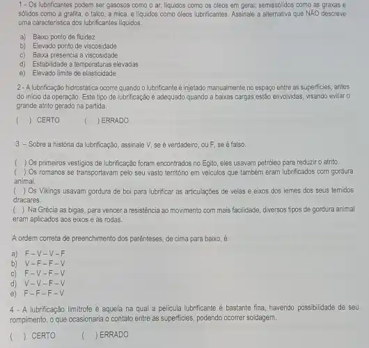 1 - Os lubrificantes podem ser gasosos como o ar; liquidos como os oleos em geral; semissólidos como as graxas e
sólidos como a grafita , talco, a mica e liquidos como óleos lubrificantes. Assinale a alternativa que NĂO descreve
uma caracteristica dos lubrificantes liquidos.
a) Baixo ponto de fluidez
b) Elevado ponto de viscosidade
c) Baixa presencia a viscosidade
d) Estabilidade a temperaturas elevadas
e) Elevado limite de elasticidade
2- A lubrificação hidrostática ocorre quando o lubrificante é injetado manualmente no espaço entre as superficies antes
do início da operação Este tipo de lubrificação é adequado quando a baixas cargas estão envolvidas visando evitar o
grande atrito gerado na partida
() CERTO
() ERRADO
3 - Sobre a história da lubrificação, assinale V, se é verdadeiro, ou F se é falso.
() Os primeiros vestigios de lubrificação foram encontrados no Egito, eles usavam petróleo para reduzir o atrito.
() Os romanos se transportavam pelo seu vasto território em veículos que também eram lubrificados com gordura
animal.
() Os Vikings usavam gordura de boi para lubrificar as articulações de velas e eixos dos lemes dos seus temidos
dracares.
() Na Grécia as bigas , para vencer a resistência ao movimento com mais facilidade, diversos tipos de gordura animal
eram aplicados aos eixos e às rodas.
A ordem correta de preenchimento dos parênteses, de cima para baixo, é:
a) F-V-V-F
b) V-F-F-V
c) F-V -F-V
d) V-V -F-V
e) F-F-F-V
4 - A lubrificação limitrofe é aquela na qual a película lubrificante é bastante fina, havendo possibilidade de seu
rompimento, o que ocasionaria o contato entre as superficies, podendo ocorrer soldagem.
() CERTO
() ERRADO