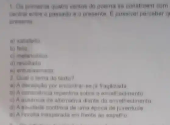 1. Os primairos quatro verses do poema se constroem com
entre o passado 8 o presente E posalvel perceber q
presents
a) satisfeito
b) foliz
c) melancolico
d) revoltado
e) entusiasmado
2. Qual o tema do texto?
a) A decep(do por encontrar-se ja fragilizada
b) A consciencia repentina sobre o envelhecimento
c) A ausdncia de altemativa diante do envelhecimento
d) Agaudade continua de uma dpoca de juventude
e) Afevolta inesperada em frente ao espelho