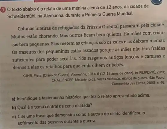 (1) O.texto abaixo é o relato de uma menina alemã de 12 anos, da cidade de
Schneidemühl, na Alemanha, durante a Primeira Guerra Mundial.
Colunas inteiras de refugiados da Prússia Oriental passaram pela cidade.
Muitos estão chorando. Mas outros ficam bem quietos Há mães com crian-
cas bem pequenas . Elas metem as crianças sob os xales e as deixam mamar.
Os traseiros dos pequeninos estão assados porque as mães não têm fraldas
suficientes para poder secá-las. Nós rasgamos antigos lençóis e camisas e
demos a elas os retalhos para que embrulhem os bebês.
KUHR, Piete. [Diário de Guerra], Alemanha, 1914-8 (12-15 anos de idade). In: FILIPOVIC ,Zlata;
CHALLENGER, Melanie (org ). Vozes roubadas: diários de guerra. São Paulo:
Companhia das Letras, 2008 p. 46.
a) Identifique a testemunha histórica que fez o relato apresentado acima.
b) Qual é o tema central da cena relatada?
c) Cite uma frase que demonstra como a autora do relato identificou o
sofrimento das pessoas durante a guerra.