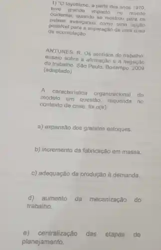 1) ''O
toyotismo, a partir dos anos 1970,
teve impacto no mundo
ocidental, quando se mostrou para os
palses avançados como uma opção
possivel para a superação de uma crise
de acumulação.
ANTUNES, R Os sentidos do trabalho:
ensaio sobre a afirmação e a negação
do trabalho. Sǎo Paulo, Boitempo 2009
(adaptado)
característica organizacional do
modelo em questão requerida no
contexto de crise foi o(a):
a) expansão dos grandes estoques.
b) incremento da fabricação em massa.
c) adequação da produção à demanda.
d) aumento da mecanização do
trabalho.
e)centralização das etapas de
planejamento.