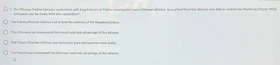 A 1. The Ottoman Empire formed a capitulation with King Francis I of France creating the Franco-Ottoman A Alliance. As a united front this alliance was able to contain the Hapsburg Empire.What
conclusion can be drawn from this capitulation?
The Franco-Ottoman Alliance had to face the enemies of the Hapsburg Empire.
The Ottomans out maneuvered the French and took advantage of this alliance.
The Franco-Ottoman Alliance saw each party grow and become more stable.
The French out maneuvered the Ottomans and took advantage of this alliance