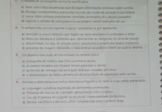 1. Overbete de enciclopédia acima fol escrito para
a) tecer uma critica as pessoas que divulgam informaçbes errôneas sobre vacinas.
b) divulgar conhecimentos acerca das vacinas, seu modo de atuação e sua história.
c) narrar fatos curiosos envolvendo cientistas renomados dos séculos passados.
d) explicar o sentido de uma palavra e sua origem, dando exemplos de uso.
2.O verbete lido, em seu suporte original caracteriza-se por apresentar
a) remissão a outros verbetes que fogem ao tema abordado e confundem o leitor.
b) titulo em destaque e subtitulos que representam as categorias do tema de estudo.
c) leitura linear, ou seja, de direção única característica própria dos textos impressos.
d) presença de imagem deixando-o mais atrativo ao público infantil ao qual se destina.
3. Um aspecto que pode ser encontrado no verbete lidoé
a) a biografia do médico que criou a primeira vacina.
b) os passos tomados por Edward Jenner para criar a vacina.
c) as formas de contágio das principais doenças causadas por virus.
d) a apresentação de dados percentuais da aniquilação da população pela varíola
4.Assinale a alternativa que indica uma marca linguística do texto e o seu efeito pretendido.
a) Linguagem subjetiva expressão de sentimentos e emoçōes.
b) Presença de marcas de oralidade: aproximação com o público.
c) Uso da 3^a pessoa do singular ou do plural: impessoalidade do discurso.
d) Termos científicos e técnicos: difícil compreensão para o público leigo.