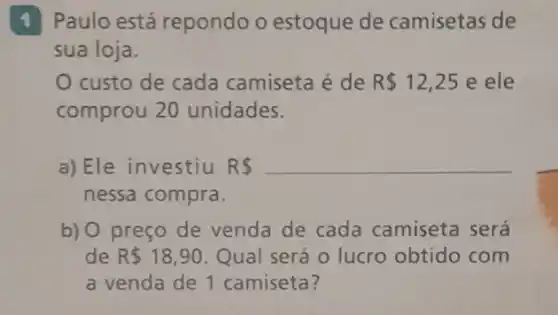 1 Paulo está repondo o estoque de camisetas de
sua loja.
custo de cada camiseta é de R 12,25 e ele
comprou 20 unidades.
a)Ele investiu R R 
nessa compra.
b) 0 preço de venda de cada camiseta será
de R 18,90 Qual será o lucro obtido com
a venda de 1 camiseta?