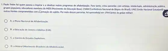 1. Paulo Freire foi quem passou a inspirar e a idealizar outros programas de alfabetização. Para tanto, criou parcerias com artistas, intelectuals, administração públic,
grupos populares, educadores membros do MEB (Movimento de Educação Base), CNBB (Conferencia Nacional de Bispos do Brasil), UNE (UniSo Nacional Estudantil)
outras frentes comprometidas com a. ormação do sujeito Por meio dessas parcerias foi aprovado(a) em 1964 (antes do golpe militar):
A. o Plano Nacional de Alfabetização.
B. a Educação de Jovens e Adultos (EJA)
C. o Centro de Estudos Supletivos.
D. o Mobral (Movimento Brasileiro de Alfabetizaçáo).