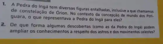 1. A Pedra do Ingá tem diversas figuras entalhadas , inclusive a que chamamos
de constelação de Órion.No contexto da concepção de mundo dos Poti-
guara, 0 que representave a Pedra do Ingá para eles?
2.De que forma algumas descobertas (como as da Pedra do Ingá podem
ampliar os conhecimentos a respeito dos astros e dos movimentos celestes?