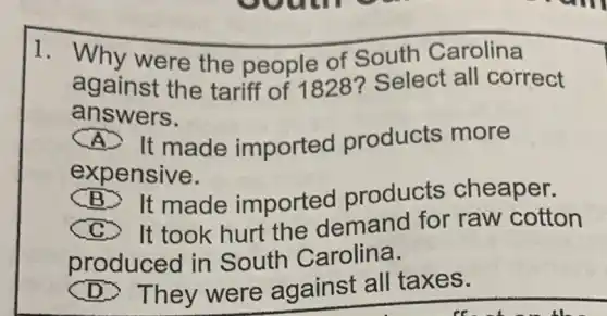 1. Why were the people of South Carolina
against the tariff of 1828? Select all correct
answers.
It made imported products more
expensive.
B. It made imported products cheaper.
It took hurt the demand for raw cotton
produced in South Carolina.
(D) They were against all taxes.