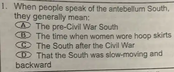 1. When people speak of the antebellum South,
they generally mean:
A The pre-Civil War South
B The time when women wore hoop skirts
C The South after the Civil War
D > That the South was slow-moving and
backward