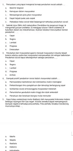 1. Pernyataan yang tepat mengenai konsep perubahan social adalah __
a. Bersifat stagnan
b. Kemajuan dalam masyarakat
C. Mempengaruhi pola piker masyarakat
d. Dapat terjadi pada satu ospek
e. Perbedaan kelas social tidak berpengaruh terhadap perubahan social
2. Setelah lulus SMA, Ardi melanjutkan Pendidikan ke perguruan tinggi. la
mengambil jurusan arsitektur. la menggap lulusan Teknik arsitektur di
butuhkan dalam era industrialisas i. Ilustrasi tersebut menunjukkan bentuk
perubahan __
a. Cepat
b. Regres
C. Lambat
d. Progress
e. Direncakan
3. Perubahan dari masyarakat agraris menjadi masyarakat industry terjadi
karena adanya usaha dari masyaraka t menyesuaikan diri edngan kebutuhan.
Perubahan social dapat dikategorikan sebagai perubahan __
a. Cepat
b. Regres
C. Lambat
d.Progress
e. evolusi
4.Dampak positif perubahan social dalam masyarakat adalah __
a. Permasalahan kemiskinan dan kriminalitas makin meningkat
b. Perkembangar ilmu pengtahuan dan teknologi berlangsung cepat
C. Solidaritas social antaraanggota masyarakat melemah
d. Pertumbuhan penduduk makin tinggi dan tidak terkendali
e. Persatuan dan kesatuan bangsa mulai memudar
5. Gaya hidup westernisas i mulai diadopsi oleh masyarakat Indonesia melalui
berbagai tayangan film luar negeri .Kondisi tersebut dapat mempengaruhi
dampak negative terhadap pola perilaku . Pola perilaku tersebut mendorong
munculnya sikap __
a. Idealis
b. Skeptis
C. Realistis
d. Hedonis
e Individualis