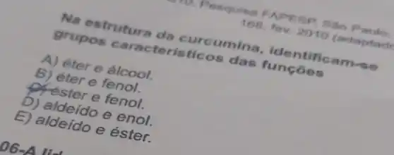 1. Pesquisa FAPESP. Sao Paulo
168, fev. 2010 (adaptad
Na estrutura da curcumina, ide ntificam-se
grupos caracteris ticos das funçōes
A) éter e álcool.
B) éter e fenol.
offester e fenol.
b) aldeído e enol.
E) aldeído e éster.