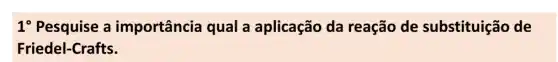 1 Pesquise a importância qual a aplicação da reação de substituição de
Friedel-Crafts.