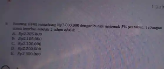 1 poir
6. Seorang siswa menabung Rp2.000.000 dengan bunga majemuk 5%  per tahun. Tabungan
siswa tersebut setelah 2 tahun adalah __
A. Rp2.205.000
B. Rp2.105.000
C. Rp2.100.000
D. Rp2.200.000
E. Rp2300 .000