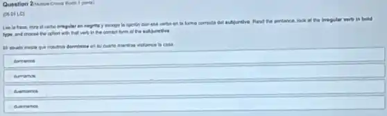 1 ponis)
(05.011.C)
at verbo irregular on nogrita y escogo in opplion con ese verbo in to forma correcta dal sut
subjuntivo. Fland the sentance look of the irregular vorti in bold
type and choose the aplion with that verb in the correct form of the aubjunctive
maschos dormimos ent Euarto mientras vistamon la casa
dormerros
dunnamos
duerma moo
duorre holl