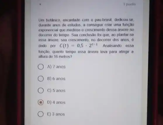 1 ponto
Um botânico, oncantado com o pau-brasil, dedicou -se
durante anos de ostudos a consoguir criar uma funcão
exponencial que medisse o crescimento dessa drvore no
decorrer do tempo. Sua conclusão foi que, ao plantar-se
essa drvore, seu crescimento no decorrer dos anos . 6
dado por C(t)=0,5cdot 2^t-1 Analisando essa
função, quanto tempo essa drvore leva para atingir a
altura de 16 metros?
A) 7 anos
B) 6 anos
C) 5 anos
C D) 4 anos
E) 3 anos