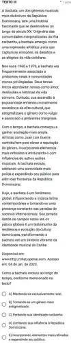 1 pont
TEXTO III
A bachata, um dos gêneros musicais
mais distintivos da República
Dominicana, tem uma história
fascinante que se desenvolveu ao
longo do século xx Originária das
comunidades marginalizadas da ilha
caribenha, a bachata emergiu como
uma expressão artistica única que
captura as emoções, os desafios e
as alegrias da vida cotidiana.
Nos anos 1960 e 1970, a bachata era
frequentemente associada a
ambientes rurais e comunidades
menos privilegiadas. Seus temas
liricos abordavam temas como amor,
desilusōes e histórias da vida
comuns. Contudo, sua ascensão à
popularidade enfrentou inicialmente
resistência da elite cultural que
estigmatizava o gênero como vulgar
e associado a ambientes marginais.
Com o tempo, a bachata começou a
ganhar aceitação mais ampla.
Artistas como Juan Luis Guerra
contribuiram para elevar a reputação
do gênero, Incorporando elementos
mais refinados e misturando-com
influências de outros estilos
musicais. A bachata evoluiu,
adotando uma sonoridade mais
polida e expandindo seu público para
além das fronteiras da República
Dominicana.
Hoje, a bachata é um fenômeno
global, influenciando a música latina
contemporânea e tornando-se uma
presença constante nas paradas de
successo internacionais. Sua jornada
desde os campos rurais até os
palcos globais é um testemunho da
resiliência e evolução da cultura
dominicana, transformando a
bachata em um símbolo vibrante da
identidade musical do Caribe.
Disponivel em:
www http://chat.openal.com. Acesso
em: 04 de jan de 2023.
Como a bachata evoluiu ao longo do
tempo, conforme mencionado no
texto?
A) Mantendo-se exclusivamente rural
B) Tornando-se um gênero mais
C) Perdendo sua identidade caribenha
D) Limitando sua influência à República
Dominicana.
E) Incorporando elementos mais refinados
e expandindo seu público