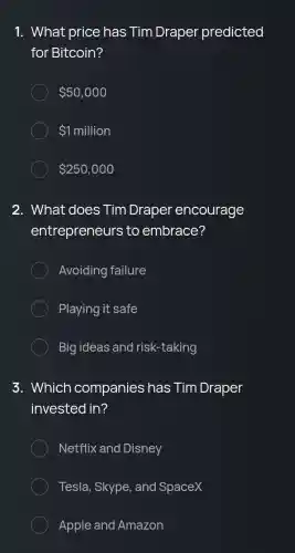 1. What price has Tim Draper predicted
for Bitcoin?
 50,000
 1million
 250,000
2. What does Tim Draper encourage
entrepreneurs to embrace?
Avoiding failure
Playing it safe
Big ideas and risk-taking
3. Which companies has Tim Draper
invested in?
Netflix and Disney
Tesla, Skype, and SpaceX
Apple and Amazon