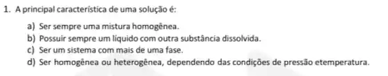 1. A principal caracteristica de uma solução é:
a) Ser sempre uma mistura homogênea.
b) Possuir sempre um líquido com outra substância dissolvida.
c) Ser um sistema com mais de uma fase.
d) Ser homogênea ou heterogênea, dependendo das condições de pressão etemperatura.