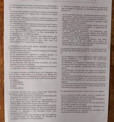 1. A Prir neira Guerre a Mun dial está dire tamente re lacionada à
Era dos Impérios,uma vez que o con texto europeu, foi re flexo
da
A) Difusã do sc ocialismo ne Rússia que acirrou m ovimentos
emancipacio nistas em regiōes sob o do mínio do Império
Austro-Hú ngaro.
B) Unifica cão italiane que romp eu o equil ibrio europe u e fez
emerair uma nove a potência industria I rival da Grê a-Bretanha e
do Império Otoma no.
C) Desintegra cão alemẽ , devido à de rrota na Gue rra Franco-
Prussiar a, o que fez a Ale mạnh:a desenvolve r uma po litica
militarista e expansion ista.
D) Corride imperi alista, cor n o estabele simento de colônias e
áreas de influên cia na Africa e na Ásia , aumenta ndo as
rivalidades entre os países europeus
E) Prime ira Revo lucão l ndustrial que desencadeo u uma
disputa entre os paises e uropeus por fontes de matéria
prime , principal ment e carvãc e ferro, bem como por
consumido res das mar ufaturas europeias.
2. Podemos consideral fatores ge radores da Primeira
Guerra Mundial (1914-1918)
A) O ac irramento das disputas geoestratéc gicas entre Estados
Unidos ; e Uniā o Soviética.
B) 0 expansior nism - territori al e politico iapones no
continente asiático e nas ilhas do Oceano Pacífico.
C) Os esfo cos do s paises capitalistas para conte r o avanco
do socia lismo no Les e europeu.
D) As disp utas, entre as potencias europeias , por áreas
coloniais n continente africano.
E) A ince pacidade da So ciedade das Nações de coordenar
as negoc iaçōes en tre os paíse s membros.
3. Os paises eu ropeus no final do século XIX realiza ram uma
forte corrida armam entista e a formacão dos as
Aliancas Beligerante s nas disput as dos territór ios da Ấfr ica e
Asia.Ass inale abaixo o país que nã o fez parte dessas dis putas.
A) Bélgica
B) Grã-Bretanha
C) Impér io Russo
D) Itália
E) Paises Baixos
4. F odemos assinala r como uma corrente das Vang uardas
Europeias e suas respecti vas caracte risticas.
A) O Sur realismo ap resentava a exaltação da tecnol ogia, das
máquina s, da ve locidac agresso.
B) 0 Expressio nis mo evidenc iava a decompo sicã e a
fragmentação das formas geomét ricas, afir mando qu e um
mesmo objeto poderia ser visto de vário:s angulos.
cocub geto a sub ietividade e buscava transmitir
ao m undc a situação do homem , com seus vicios e horrores.
D) O Fut urismo defe ndia a cria cao pol meio das experie ncias
nascidas no in naginário e a car atmosfe ra sem
interferen cias da razão.
E) O Dadai smo surg iu como opos cao a querrate ressaltava
a espontaneidade da ar te pa I berdade de
expressão ,no ak surdo e na irra cionalidade.
5. P odemos considerar como um dos fatores respo nsável
pela ascen cão no N zismo na Alemanha do período entre
guerras, foi
A) O revan chismo fra ncês, ca usado pela perda de parte de
seu território como a Al sácia e Lo rena, para os alemāes.
B) Odese volv imento de arma s nucleares pela URS
Estados Unidos, q ue des estabilizaran 10 poderio bélico
vigente e dividiram a Alemanha.
C) Os ef eitos do Tratad de Versalhe s, acordo de paz que
impôs à A lemanha re spo onsabilidac les e o pagamentc de
reparações aos pai ses er volvidos.
D) O imp acto do julgamento de Nuremberg,que
culpabilizou a Alemanh a e seus aliados pela tragéc dia
humana e OS prejuizos econômi cos causa dos à EL iropa na
guerra ante rior,que haviam iniciado.
E) 0 f racasso da Repúblic de We imar , que tentou
exe cutar, com a a juda da URSS, U ma política de
desenvolv imento que resultasse na rápida industrializacão
da Alemar ha. poré m sem apoic popular.
6. Assinale a opcão abaixo que mostre uma caracte ristica da
formação dos blocos das aliancas na I Guerra Mundial , que
foi
A) Contra postos po r razões idec lógica s entre a defesa de
joven s república s e a manute nção de tradicionais
monaral lias imperiais.
B) M lotivados po questōes imperia listas e compostos
inicialmen te por três potêncie is de cad a lad , número que
no entanto se expandi u considerave Imente ao longo da
guerra.
C) Constit uídos, de un lado,po paises que possuíam
adquiri-las.
colônias na Africa e, de outro , por aquele s que prete ndiam
D) Organi zados em fu ncão do desenvolv imento tec nolóaico
que detinham e que separava o s que já hav iam passado
pela Revolu cão Industrial e os que eram es sencialmente
agrários.
E) Pola rizados em torno de gran des lideranca:s carismáticas
e personali stas e)xistentes nc s dois lados do conflito, que se
colocavan como líderes mur diais
7. A de pressão d ss Anos-30 no Brasi il, trouxe co mo reflexo
A) 0 proc esso de exodo u rbano devido a carestia dos
generos alimentícios de pr imeira necessi dade.
B) A interna cionalização d los ramos industriais estratégicos
para o cres cimento da econon nia do país.
C) 0 des envolvimento industrial por meio de substituiçōes
de produtos aca bados impor tados.
orod
ntrole d governo federal pelas oliga rquias dos
estados economica mente desenvol vidos.
E) A desorganizaç io da economi a de exportação em
grande esc agrícolas.