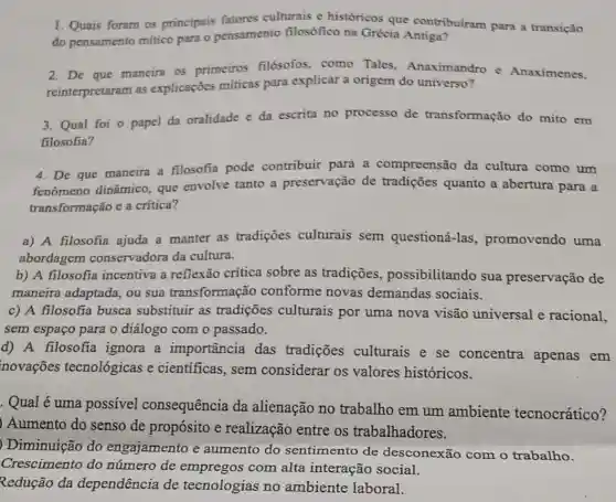 1. Quais foram os principais fatores culturais e históricos que contribuiram para a transição
do pensamento mitico para o pensamento filosófico na Grécia Antiga?
2. De que maneira os primeiros filósofos, como Tales, Anaximandro e Anaximenes.
reinterpretaram as explicações miticas para explicar a origem do universo?
3. Qual foi o papel da oralidade e da escrita no processo de transformação do mito em
filosofia?
4. De que maneira a filosofia pode contribuir para a compreensão da cultura como um
fenômeno dinâmico que envolve tanto a preservação de tradiçōes quanto a abertura para a
transformação e a critica?
a) A filosofia ajuda a manter as tradições culturais sem questioná-las promovendo uma
abordagem conservadora da cultura.
b) A filosofia incentiva a reflexão critica sobre as tradições , possibilitando sua preservação de
maneira adaptada, ou sua transformação conforme novas demandas sociais.
c) A filosofia busca substituir as tradições culturais por uma nova visão universal e racional,
sem espaço para o diálogo com o passado.
d) A filosofia ignora a importância das tradições culturais e se concentra apenas em
novações tecnológicas e cientificas, sem considerar os valores históricos.
. Qual é uma possível consequência da alienação no trabalho em um ambiente tecnocrático?
) Aumento do senso de propósito e realização entre os trabalhadores.
) Diminuição do engajamento e aumento do sentimento de desconexão com o trabalho.
Crescimento do número de empregos com alta interação social.
Redução da dependência de tecnologias no ambiente laboral.