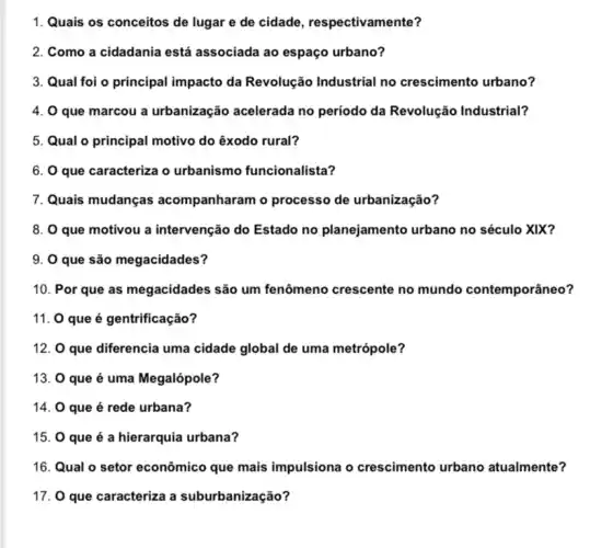 1. Quais os conceitos de lugar e de cidade , respectivamente?
2. Como a cidadania está associada ao espaço urbano?
3. Qual foi o principal impacto da Revolução Industrial no crescimento urbano?
4. 0 que marcou a urbanização acelerada no período da Revolução Industrial?
5. Qual o principal motivo do êxodo rural?
6. O que caracteriza o urbanismo funcionalista?
7. Quais mudanças acompanharam o processo de urbanização?
8. 0 que motivou a intervenção do Estado no planejamento urbano no século XIX?
9. 0 que são megacidades?
10. Por que as megacidades são um fenômeno crescente no mundo contemporâneo?
11. 0 que é gentrificação?
12. 0 que diferencia uma cidade global de uma metrópole?
13. 0 que é uma Megalópole?
14. 0 que é rede urbana?
15. 0 que é a hierarquia urbana?
16. Qual o setor econômico que mais impulsiona o crescimento urbano atualmente?
17. 0 que caracteriza a suburbanização?