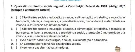 1. Quais são os direitos sociais segundo a Constituição Federal de 1988 (Artigo 6^circ  ?
(Marque a alternativa correta)
A. () São direitos sociais a educação, a saúde , a alimentação, o trabalho , a moradia, o
transporte, o lazer, a insegurança, a previdência social , o abandono à maternidade e à
infância, a assistência aos desamparados.
B. ( ) São direitos sociais a educação, a saúde , a alimentação, o trabalho , a moradia, o
transporte, o lazer, a segurança, a previdência social , a proteção à maternidade e a
infância, a assistência aos desamparados.
C. () São direitos sociais a educação, a saúde , a alimentação e o trabalho.
D. ( ) A Constituição Federal não cita direitos sociais.
E. () Nenhuma das alternativas anteriores.